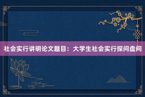 社会实行讲明论文题目：大学生社会实行探问盘问