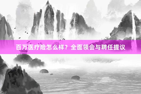 百万医疗险怎么样？全面领会与聘任提议